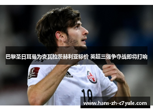 巴黎圣日耳曼为克瓦拉茨赫利亚标价 英超三强争夺战即将打响